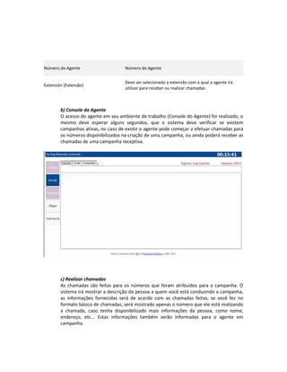 Número do Agente                     Número do Agente


                                     Deve ser selecionado a extensão com a qual o agente irá
Extensión (Extensão)
                                     utilizar para receber ou realizar chamadas.



        b) Console do Agente
        O acesso do agente em seu ambiente de trabalho (Console do Agente) foi realizado, o
        mesmo deve esperar alguns segundos, que o sistema deve verificar se existem
        campanhas ativas, no caso de existir o agente pode começar a efetuar chamadas para
        os números disponibilizados na criação de uma campanha, ou ainda poderá receber as
        chamadas de uma campanha receptiva.




        c) Realizar chamadas
        As chamadas são feitas para os números que foram atribuídos para a campanha. O
        sistema irá mostrar a descrição da pessoa a quem você está conduzindo a campanha,
        as informações fornecidas será de acordo com as chamadas feitas, se você fez no
        formato básico de chamadas, será mostrado apenas o número que ele está realizando
        a chamada, caso tenha disponibilizado mais informações da pessoa, como nome,
        endereço, etc... Estas informações também serão informadas para o agente em
        campanha.
 