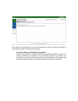 Para realizar uma chamada para um número apresentado, temos que observar também as
informações inseridas nos ficheiros de chamadas.

      d) Inserindo dados nos Formulários de Campanhas
      Durante uma campanha o agente deve coletar informações referente a pessoa em
      contato telefónico da campanha, estas informações devem ser inseridas nos
      formulários da campanha. Os dados disponíveis para inserção das informações serão
      exatamente aqueles criados no instante da criação do formulário da campanha.
 