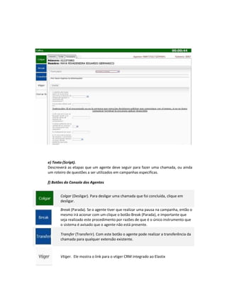 e) Texto (Script).
Descreverá as etapas que um agente deve seguir para fazer uma chamada, ou ainda
um roteiro de questões a ser utilizados em campanhas especificas.

f) Botões do Console dos Agentes


       Colgar (Desligar). Para desligar uma chamada que foi concluída, clique em
       desligar.

       Break (Parada). Se o agente tiver que realizar uma pausa na campanha, então o
       mesmo irá acionar com um clique o botão Break (Parada), e importante que
       seja realizado este procedimento por razões de que é o único instrumento que
       o sistema é avisado que o agente não está presente.

       Transfer (Transferir). Com este botão o agente pode realizar a transferência da
       chamada para qualquer extensão existente.



       Vtiger. Ele mostra o link para o vtiger CRM integrado ao Elastix
 