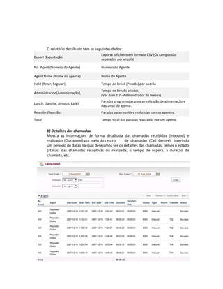 O relatório detalhado tem os seguintes dados:
                                        Exporta o ficheiro em formato CSV (Os campos são
Export (Exportação)
                                        separados por virgula)

No. Agent (Número do Agente)            Número do Agente

Agent Name (Nome do Agente)             Nome do Agente

Hold (Reter, Segurar)                   Tempo de Break (Parada) por padrão
                                        Tempo de Breaks criados
Administración(Administração),
                                        (Ver item 1.7 - Administrador de Breaks)
                                        Paradas programadas para a realização de alimentação e
Lunch, (Lanche, Almoço, Café)
                                        descanso do agente.
Reunión (Reunião)                       Paradas para reuniões realizadas com os agentes.

Total                                   Tempo total das paradas realizadas por um agente.


        b) Detalhes das chamadas
        Mostra as informações de forma detalhada das chamadas recebidas (Inbound) e
        realizadas (Outbound) por meio do centro     de chamadas (Call Center). Inserindo
        um período de datas na qual desejamos ver os detalhes das chamadas, temos o estado
        (status) das chamadas receptivas ou realizada, o tempo de espera, a duração da
        chamada, etc.
 