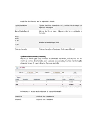 O detalhe do relatório tem os seguintes campos:

Export(Exportação)                   Exportar o ficheiro em formato CSV ( Lembre que os campos são
                                     separados por virgulas )

Queue(Fila de Espera)                Número da fila de espera (Queue) onde foram realizadas as
                                     chamadas

Horas
00:00
01:00
.........                            Número de chamadas por hora
23:00

Total de chamadas                    Total de chamadas realizadas por fila de espera(Queue)



            d) Chamadas Recebidas (Entrantes)
            Mostra as informações dos números de chamadas recebidas, classificadas por fila
            mostra o número de chamadas com sucessos, abandonadas, final de monitorização,
            ativas e o tempo de espera de uma chamada recebida.




            O relatório irá mudar de acordo com os filtros informados

Data Inicial                      Ingressar com a data inicial

Data Final                        Ingressar com a data final
 