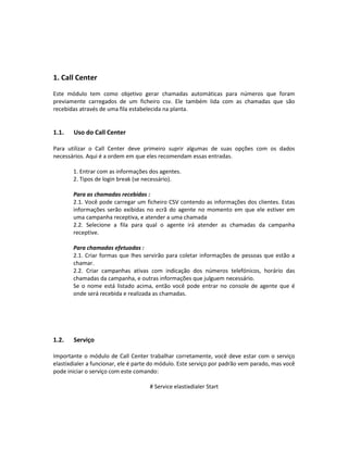 1. Call Center
Este módulo tem como objetivo gerar chamadas automáticas para números que foram
previamente carregados de um ficheiro csv. Ele também lida com as chamadas que são
recebidas através de uma fila estabelecida na planta.


1.1.   Uso do Call Center

Para utilizar o Call Center deve primeiro suprir algumas de suas opções com os dados
necessários. Aqui é a ordem em que eles recomendam essas entradas.

       1. Entrar com as informações dos agentes.
       2. Tipos de login break (se necessário).

       Para as chamadas recebidas :
       2.1. Você pode carregar um ficheiro CSV contendo as informações dos clientes. Estas
       informações serão exibidas no ecrã do agente no momento em que ele estiver em
       uma campanha receptiva, e atender a uma chamada
       2.2. Selecione a fila para qual o agente irá atender as chamadas da campanha
       receptive.

       Para chamadas efetuadas :
       2.1. Criar formas que lhes servirão para coletar informações de pessoas que estão a
       chamar.
       2.2. Criar campanhas ativas com indicação dos números telefónicos, horário das
       chamadas da campanha, e outras informações que julguem necessário.
       Se o nome está listado acima, então você pode entrar no console de agente que é
       onde será recebida e realizada as chamadas.




1.2.   Serviço

Importante o módulo de Call Center trabalhar corretamente, você deve estar com o serviço
elastixdialer a funcionar, ele é parte do módulo. Este serviço por padrão vem parado, mas você
pode iniciar o serviço com este comando:

                                     # Service elastixdialer Start
 