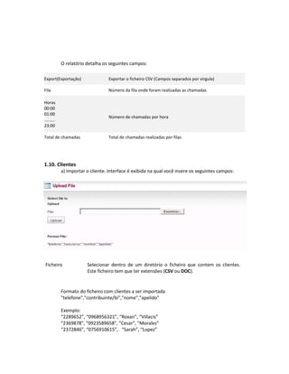 O relatório detalha os seguintes campos:

Export(Exportação)                Exportar o ficheiro CSV (Campos separados por virgula)

Fila                              Número da fila onde foram realizadas as chamadas

Horas
00:00
01:00
                                  Número de chamadas por hora
.........
23:00

Total de chamadas                 Total de chamadas realizadas por filas




1.10. Clientes
            a) Importar o cliente. Interface é exibida na qual você insere os seguintes campos:




 Ficheiro               Selecionar dentro de um diretório o ficheiro que contem os clientes.
                        Este ficheiro tem que ter extensões (CSV ou DOC).


            Formato do ficheiro com clientes a ser importada
            "telefone","contribuinte/bi","nome","apelido"

            Exemplo:
            “2289652”, “0968956321”, “Roxan”, “Villacis”
            "2369878", "0923589658", "Cesar”, "Morales”
            “2372846”, “0756910615”, “Sarah”, “Lopez”
 