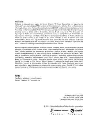 Histórico
Tradução e adaptação por Angelo de Barros Delphini. “Professor Especialista em Segurança da
Informação”, pos graduado pela FATEC unidade de Florianópolis, Santa Catarina, Brasil em Segurança da
Informação. Atuou como Professor Especialista tanto no SENAC TI unidade de Florianópolis no curso de
“Tecnólogo em Administração de Redes” ministrando aulas na competência de FOSS (Free Open-Source
Solution), como no SENAI unidade de Londrina, Parana, Brasil, no curso de “Pós Graduação em
Segurança de Redes de Computadores”, ministrando aulas na competência de Ferramentas de
Segurança da Informação com FOSS. Perito Forense Computacional (ad-hoc) do Poder Judiciário do
Estado de Santa Catarina e Rio Grande do Sul, Brasil. Trabalha a mais de dezoito anos com
Teleinformática, sendo neste seguimento funcional ativo, e consultor em várias empresas no Brasil e
Argentina. Atualmente reside em Vila Nova de Gaia, Porto, Portugal onde é Professor Especialista em
FOSS e Gerente em Tecnologia da Informação da Smart Solutions Telecom.”

Revisão ortográfica e formatação por Anderson Gouveia. Formador, mais 4 anos de experiência de VoIP
e Asterisk, atualmente é um dos sócios e Diretor Técnico da empresa Smart Solutions em Vila Nova de
Gaia – Portugal, empresa que atua na área de produtos e serviços de VoIP e Asterisk, com diversos
projetos e desenvolvimentos na área, incluindo PBX IP (www.elastix.org), plataforma de Calling Cards,
além de formação em VoIP /ou Asterisk e realização de eventos e seminários, sendo o ultimo realizado
na PT Contact para vários profissionais do grupo ( Ex. PT Telecom, TMN, ZON ). Como profissional na
área e Vice-Presidente da ANSOL – Associação Nacional para o Software Livre, realizou o 1º Curso de
Asterisk em Portugal na FEUP Porto e GALILEU Lisboa. 1º Brasileiro Certificado pela Elastix sob nº
200270310, membro e administrador da lista de discussão pt-br Elastix. Idealizador dos Portais
www.asterisk.pt e www.elastix.com.pt, atualmente escreve artigos para a Revista BIT Informática
(Revista Nacional de TI Portuguesa) relacionados com a tecnologia VoIP, Asterisk entre outros.




Fonte
PaloSanto Solutions Partner Program
Elastix® Freedom To Communicate




                                                                        ID da solução: PS-032008
                                                                      Data de criação: 28-03-2008
                                                                  Última modificação: 07-07-2011


                                          © 2011 Palosanto Solutions Todos direitos reservados.
 