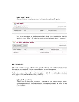 c) Ver, Editar e Excluir:
       Clicar em View, seremos levados a uma ecrã que exibe os dados do agente.




       Para excluir um agente de um clique no botão Excluir. Você também pode alterar o
       agente no botão “Editar”. Os dados que podem ser alterados são: Nome e Password.




1.4. Formulários

Esta janela permite a criação de formulários, que são utilizados para coletar dados durante a
execução de uma campanha e fazer chamadas a partir do console do agente.

Neste menu existem duas opções, a primeira opção é a Lista de Formulários (Form List) e a
outra opção é o Desenho dos Formulários (Form List).


       A) Listado de Formulários
       Exibe a lista de formulários existentes, a fim de fazer uma pré-visualização destes,
       antes de serem usados em uma campanha. Os dados que podem ser vistos na lista
       (Form List) são:
 