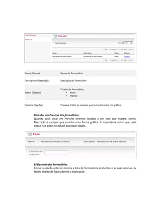 Name (Nome)                   Nome do Formulário

Description (Descrição)       Descrição do Formulário


                              Estado do Formulário;
Status (Estado)                    Ativo
                                   Inativo


Options (Opções)              Preview. Exibir os campos que tem o formato em gráfico.


        Para dar um Preview dos formulários:
        Quando você clicar em Preview seremos levados a um ecrã que mostra: Nome,
        Descrição e campos que contém uma forma gráfica. É importante notar que, esta
        opção não pode introduzir quaisquer dados.




        B) Desenho dos Formulários
        Como na opção anterior mostra a lista de formulários existentes e as suas colunas, na
        tabela abaixo da figura damos a explicação:
 