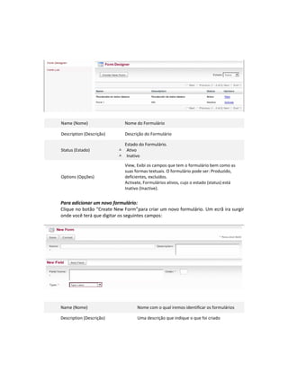 Name (Nome)                  Nome do Formulário

Description (Descrição)      Descrição do Formulário

                            Estado do Formulário.
Status (Estado)            Ativo
                           Inativo

                             View, Exibi os campos que tem o formulário bem como as
                             suas formas textuais. O formulário pode ser: Produzido,
Options (Opções)             deficientes, excluídos.
                             Activate, Formulários ativos, cujo o estado (status) está
                             Inativo (Inactive).


Para adicionar um novo formulário:
Clique no botão “Create New Form”para criar um novo formulário. Um ecrã ira surgir
onde você terá que digitar os seguintes campos:




Name (Nome)                        Nome com o qual iremos identificar os formulários

Description (Descrição)            Uma descrição que indique o que foi criado
 