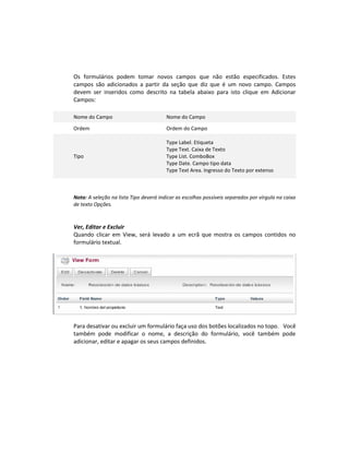 Os formulários podem tomar novos campos que não estão especificados. Estes
campos são adicionados a partir da seção que diz que é um novo campo. Campos
devem ser inseridos como descrito na tabela abaixo para isto clique em Adicionar
Campos:

Nome do Campo                           Nome do Campo

Ordem                                   Ordem do Campo

                                        Type Label. Etiqueta
                                        Type Text. Caixa de Texto
Tipo                                    Type List. ComboBox
                                        Type Date. Campo tipo data
                                        Type Text Area. Ingresso do Texto por extenso



Nota: A seleção na lista Tipo deverá indicar as escolhas possíveis separados por vírgula na caixa
de texto Opções.



Ver, Editar e Excluir
Quando clicar em View, será levado a um ecrã que mostra os campos contidos no
formulário textual.




Para desativar ou excluir um formulário faça uso dos botões localizados no topo. Você
também pode modificar o nome, a descrição do formulário, você também pode
adicionar, editar e apagar os seus campos definidos.
 