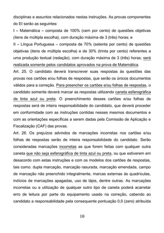 10
disciplinas e assuntos relacionados nestas instruções. As provas componentes
do EI serão as seguintes:
I – Matemática – composta de 100% (cem por cento) de questões objetivas
(itens de múltipla escolha), com duração máxima de 3 (três) horas; e
II – Língua Portuguesa – composta de 70% (setenta por cento) de questões
objetivas (itens de múltipla escolha) e de 30% (trinta por cento) referentes a
uma produção textual (redação), com duração máxima de 3 (três) horas; será
realizada somente pelos candidatos aprovados na prova de Matemática.
Art. 25. O candidato deverá transcrever suas respostas às questões das
provas nos cartões e/ou folhas de respostas, que serão os únicos documentos
válidos para a correção. Para preencher os cartões e/ou folhas de respostas, o
candidato somente deverá marcar as respostas utilizando caneta esferográfica
de tinta azul ou preta. O preenchimento desses cartões e/ou folhas de
respostas será de inteira responsabilidade do candidato, que deverá proceder
em conformidade com as instruções contidas nesses mesmos documentos e
com as orientações específicas a serem dadas pela Comissão de Aplicação e
Fiscalização (CAF) das provas.
Art. 26. Os prejuízos advindos de marcações incorretas nos cartões e/ou
folhas de respostas serão de inteira responsabilidade do candidato. Serão
consideradas marcações incorretas as que forem feitas com qualquer outra
caneta que não seja esferográfica de tinta azul ou preta, ou que estiverem em
desacordo com estas instruções e com os modelos dos cartões de respostas,
tais como: dupla marcação, marcação rasurada, marcação emendada, campo
de marcação não preenchido integralmente, marcas externas às quadrículas,
indícios de marcações apagadas, uso de lápis, dentre outras. As marcações
incorretas ou a utilização de qualquer outro tipo de caneta poderá acarretar
erro de leitura por parte do equipamento usado na correção, cabendo ao
candidato a responsabilidade pela consequente pontuação 0,0 (zero) atribuída
 