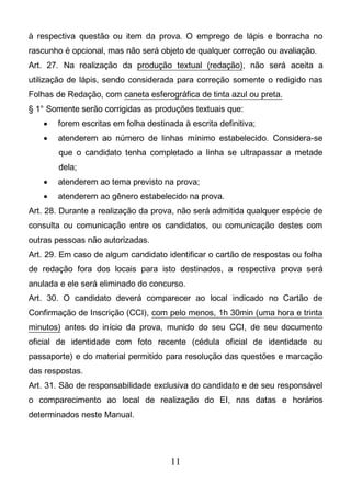 11
à respectiva questão ou item da prova. O emprego de lápis e borracha no
rascunho é opcional, mas não será objeto de qualquer correção ou avaliação.
Art. 27. Na realização da produção textual (redação), não será aceita a
utilização de lápis, sendo considerada para correção somente o redigido nas
Folhas de Redação, com caneta esferográfica de tinta azul ou preta.
§ 1° Somente serão corrigidas as produções textuais que:
 forem escritas em folha destinada à escrita definitiva;
 atenderem ao número de linhas mínimo estabelecido. Considera-se
que o candidato tenha completado a linha se ultrapassar a metade
dela;
 atenderem ao tema previsto na prova;
 atenderem ao gênero estabelecido na prova.
Art. 28. Durante a realização da prova, não será admitida qualquer espécie de
consulta ou comunicação entre os candidatos, ou comunicação destes com
outras pessoas não autorizadas.
Art. 29. Em caso de algum candidato identificar o cartão de respostas ou folha
de redação fora dos locais para isto destinados, a respectiva prova será
anulada e ele será eliminado do concurso.
Art. 30. O candidato deverá comparecer ao local indicado no Cartão de
Confirmação de Inscrição (CCI), com pelo menos, 1h 30min (uma hora e trinta
minutos) antes do início da prova, munido do seu CCI, de seu documento
oficial de identidade com foto recente (cédula oficial de identidade ou
passaporte) e do material permitido para resolução das questões e marcação
das respostas.
Art. 31. São de responsabilidade exclusiva do candidato e de seu responsável
o comparecimento ao local de realização do EI, nas datas e horários
determinados neste Manual.
 