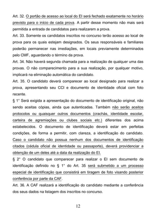 12
Art. 32. O portão de acesso ao local do EI será fechado exatamente no horário
previsto para o início de cada prova. A partir desse momento não mais será
permitida a entrada de candidatos para realizarem a prova.
Art. 33. Somente os candidatos inscritos no concurso terão acesso ao local de
prova para os quais estejam designados. Os seus responsáveis e familiares
poderão permanecer nas imediações, em locais previamente determinados
pelo CMF, aguardando o término da prova.
Art. 34. Não haverá segunda chamada para a realização de qualquer uma das
provas. O não comparecimento para a sua realização, por qualquer motivo,
implicará na eliminação automática do candidato.
Art. 35. O candidato deverá comparecer ao local designado para realizar a
prova, apresentando seu CCI e documento de identidade oficial com foto
recente.
§ 1° Será exigida a apresentação do documento de identificação original, não
sendo aceitas cópias, ainda que autenticadas. Também não serão aceitos
protocolos ou quaisquer outros documentos (crachás, identidade escolar,
carteira de agremiações ou clubes sociais etc.) diferentes dos acima
estabelecidos. O documento de identificação deverá estar em perfeitas
condições, de forma a permitir, com clareza, a identificação do candidato.
Caso o candidato não possua nenhum dos documentos de identificação
citados (cédula oficial de identidade ou passaporte), deverá providenciar a
obtenção de um deles até a data da realização do EI.
§ 2° O candidato que comparecer para realizar o EI sem documento de
identificação definido no § 1° do Art. 35 será submetido a um processo
especial de identificação que consistirá em tiragem de foto visando posterior
conferência por parte da CAF.
Art. 36. A CAF realizará a identificação do candidato mediante a conferência
dos seus dados na listagem dos inscritos no concurso.
 