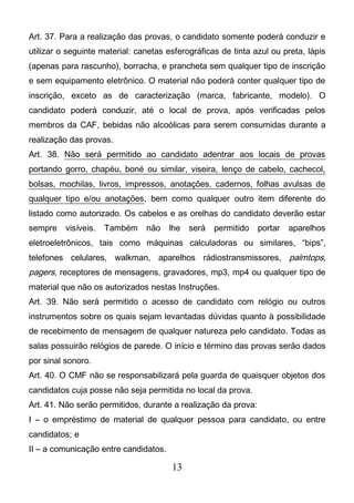 13
Art. 37. Para a realização das provas, o candidato somente poderá conduzir e
utilizar o seguinte material: canetas esferográficas de tinta azul ou preta, lápis
(apenas para rascunho), borracha, e prancheta sem qualquer tipo de inscrição
e sem equipamento eletrônico. O material não poderá conter qualquer tipo de
inscrição, exceto as de caracterização (marca, fabricante, modelo). O
candidato poderá conduzir, até o local de prova, após verificadas pelos
membros da CAF, bebidas não alcoólicas para serem consumidas durante a
realização das provas.
Art. 38. Não será permitido ao candidato adentrar aos locais de provas
portando gorro, chapéu, boné ou similar, viseira, lenço de cabelo, cachecol,
bolsas, mochilas, livros, impressos, anotações, cadernos, folhas avulsas de
qualquer tipo e/ou anotações, bem como qualquer outro item diferente do
listado como autorizado. Os cabelos e as orelhas do candidato deverão estar
sempre visíveis. Também não lhe será permitido portar aparelhos
eletroeletrônicos, tais como máquinas calculadoras ou similares, “bips”,
telefones celulares, walkman, aparelhos rádiostransmissores, palmtops,
pagers, receptores de mensagens, gravadores, mp3, mp4 ou qualquer tipo de
material que não os autorizados nestas Instruções.
Art. 39. Não será permitido o acesso de candidato com relógio ou outros
instrumentos sobre os quais sejam levantadas dúvidas quanto à possibilidade
de recebimento de mensagem de qualquer natureza pelo candidato. Todas as
salas possuirão relógios de parede. O início e término das provas serão dados
por sinal sonoro.
Art. 40. O CMF não se responsabilizará pela guarda de quaisquer objetos dos
candidatos cuja posse não seja permitida no local da prova.
Art. 41. Não serão permitidos, durante a realização da prova:
I – o empréstimo de material de qualquer pessoa para candidato, ou entre
candidatos; e
II – a comunicação entre candidatos.
 