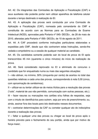 14
Art. 42. Os integrantes das Comissões de Aplicação e Fiscalização (CAF) e
seus auxiliares não poderão portar nem utilizar aparelhos de telefonia celular
durante o tempo destinado à realização do EI.
Art. 43. A aplicação das provas será conduzida por uma Comissão de
Aplicação e Fiscalização (CAF), nomeada pelo comandante do CMF e
constituída de acordo com as Normas para as Comissões de Exame
Intelectual (NCEI), aprovadas pela Portaria nº 045- DECEx , de 28 de maio de
2010, alteradas pela Portaria nº 095- DECEx, de 10 de agosto de 2011.
Art. 44. A CAF procederá conforme instruções particulares elaboradas e
expedidas pelo CMF, desde que não contrariem estas Instruções, sendo-lhe
vedada o empréstimo ou a cessão de qualquer material ao candidato.
Art. 45. Os candidatos somente poderão sair do local de prova do EI após
transcorridos 45 min (quarenta e cinco minutos) do início da realização da
prova.
Art. 46. Será considerado reprovado no EI e eliminado do concurso o
candidato que for enquadrado numa ou mais das seguintes situações:
I – não obtiver, no mínimo, 50% (cinquenta por cento) de acertos no total das
questões relativas a cada uma das provas, correspondendo à nota 5,00 (cinco,
com aproximação de centésimos);
II – utilizar-se ou tentar utilizar-se de meios ilícitos para a resolução das provas
(“cola”, material de uso não permitido, comunicação com outras pessoas, etc.);
III – fazer rasuras ou marcações nos cartões e/ou folhas de respostas, seja
com o intuito de identificá-los para outrem, seja por erro de preenchimento; ou,
ainda, assinar fora dos locais para isto destinados nesses documentos;
IV – contrariar determinações da CAF ou cometer qualquer ato de indisciplina
durante a realização das provas;
V – faltar a qualquer uma das provas ou chegar ao local de prova após o
horário previsto para o fechamento do seu portão, ainda que por motivo de
força maior;
 