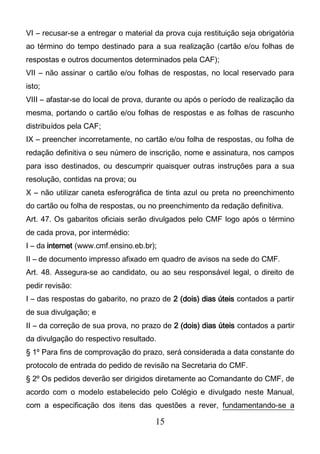 15
VI – recusar-se a entregar o material da prova cuja restituição seja obrigatória
ao término do tempo destinado para a sua realização (cartão e/ou folhas de
respostas e outros documentos determinados pela CAF);
VII – não assinar o cartão e/ou folhas de respostas, no local reservado para
isto;
VIII – afastar-se do local de prova, durante ou após o período de realização da
mesma, portando o cartão e/ou folhas de respostas e as folhas de rascunho
distribuídos pela CAF;
IX – preencher incorretamente, no cartão e/ou folha de respostas, ou folha de
redação definitiva o seu número de inscrição, nome e assinatura, nos campos
para isso destinados, ou descumprir quaisquer outras instruções para a sua
resolução, contidas na prova; ou
X – não utilizar caneta esferográfica de tinta azul ou preta no preenchimento
do cartão ou folha de respostas, ou no preenchimento da redação definitiva.
Art. 47. Os gabaritos oficiais serão divulgados pelo CMF logo após o término
de cada prova, por intermédio:
I – da internet (www.cmf.ensino.eb.br);
II – de documento impresso afixado em quadro de avisos na sede do CMF.
Art. 48. Assegura-se ao candidato, ou ao seu responsável legal, o direito de
pedir revisão:
I – das respostas do gabarito, no prazo de 2 (dois) dias úteis contados a partir
de sua divulgação; e
II – da correção de sua prova, no prazo de 2 (dois) dias úteis contados a partir
da divulgação do respectivo resultado.
§ 1º Para fins de comprovação do prazo, será considerada a data constante do
protocolo de entrada do pedido de revisão na Secretaria do CMF.
§ 2º Os pedidos deverão ser dirigidos diretamente ao Comandante do CMF, de
acordo com o modelo estabelecido pelo Colégio e divulgado neste Manual,
com a especificação dos itens das questões a rever, fundamentando-se a
 