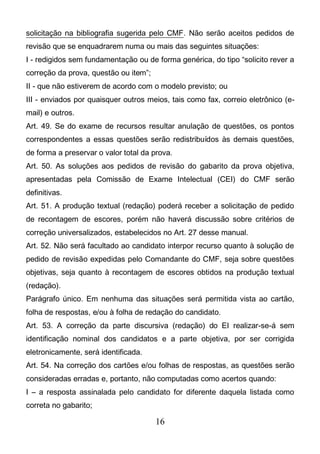 16
solicitação na bibliografia sugerida pelo CMF. Não serão aceitos pedidos de
revisão que se enquadrarem numa ou mais das seguintes situações:
I - redigidos sem fundamentação ou de forma genérica, do tipo “solicito rever a
correção da prova, questão ou item”;
II - que não estiverem de acordo com o modelo previsto; ou
III - enviados por quaisquer outros meios, tais como fax, correio eletrônico (e-
mail) e outros.
Art. 49. Se do exame de recursos resultar anulação de questões, os pontos
correspondentes a essas questões serão redistribuídos às demais questões,
de forma a preservar o valor total da prova.
Art. 50. As soluções aos pedidos de revisão do gabarito da prova objetiva,
apresentadas pela Comissão de Exame Intelectual (CEI) do CMF serão
definitivas.
Art. 51. A produção textual (redação) poderá receber a solicitação de pedido
de recontagem de escores, porém não haverá discussão sobre critérios de
correção universalizados, estabelecidos no Art. 27 desse manual.
Art. 52. Não será facultado ao candidato interpor recurso quanto à solução de
pedido de revisão expedidas pelo Comandante do CMF, seja sobre questões
objetivas, seja quanto à recontagem de escores obtidos na produção textual
(redação).
Parágrafo único. Em nenhuma das situações será permitida vista ao cartão,
folha de respostas, e/ou à folha de redação do candidato.
Art. 53. A correção da parte discursiva (redação) do EI realizar-se-á sem
identificação nominal dos candidatos e a parte objetiva, por ser corrigida
eletronicamente, será identificada.
Art. 54. Na correção dos cartões e/ou folhas de respostas, as questões serão
consideradas erradas e, portanto, não computadas como acertos quando:
I – a resposta assinalada pelo candidato for diferente daquela listada como
correta no gabarito;
 