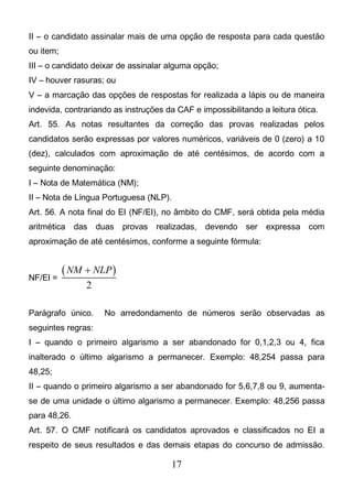 17
II – o candidato assinalar mais de uma opção de resposta para cada questão
ou item;
III – o candidato deixar de assinalar alguma opção;
IV – houver rasuras; ou
V – a marcação das opções de respostas for realizada a lápis ou de maneira
indevida, contrariando as instruções da CAF e impossibilitando a leitura ótica.
Art. 55. As notas resultantes da correção das provas realizadas pelos
candidatos serão expressas por valores numéricos, variáveis de 0 (zero) a 10
(dez), calculados com aproximação de até centésimos, de acordo com a
seguinte denominação:
I – Nota de Matemática (NM);
II – Nota de Língua Portuguesa (NLP).
Art. 56. A nota final do EI (NF/EI), no âmbito do CMF, será obtida pela média
aritmética das duas provas realizadas, devendo ser expressa com
aproximação de até centésimos, conforme a seguinte fórmula:
NF/EI =
 
2
NM NLP
Parágrafo único. No arredondamento de números serão observadas as
seguintes regras:
I – quando o primeiro algarismo a ser abandonado for 0,1,2,3 ou 4, fica
inalterado o último algarismo a permanecer. Exemplo: 48,254 passa para
48,25;
II – quando o primeiro algarismo a ser abandonado for 5,6,7,8 ou 9, aumenta-
se de uma unidade o último algarismo a permanecer. Exemplo: 48,256 passa
para 48,26.
Art. 57. O CMF notificará os candidatos aprovados e classificados no EI a
respeito de seus resultados e das demais etapas do concurso de admissão.
 