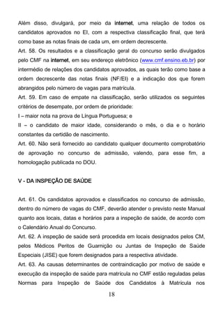 18
Além disso, divulgará, por meio da internet, uma relação de todos os
candidatos aprovados no EI, com a respectiva classificação final, que terá
como base as notas finais de cada um, em ordem decrescente.
Art. 58. Os resultados e a classificação geral do concurso serão divulgados
pelo CMF na internet, em seu endereço eletrônico (www.cmf.ensino.eb.br) por
intermédio de relações dos candidatos aprovados, as quais terão como base a
ordem decrescente das notas finais (NF/EI) e a indicação dos que forem
abrangidos pelo número de vagas para matrícula.
Art. 59. Em caso de empate na classificação, serão utilizados os seguintes
critérios de desempate, por ordem de prioridade:
I – maior nota na prova de Língua Portuguesa; e
II – o candidato de maior idade, considerando o mês, o dia e o horário
constantes da certidão de nascimento.
Art. 60. Não será fornecido ao candidato qualquer documento comprobatório
de aprovação no concurso de admissão, valendo, para esse fim, a
homologação publicada no DOU.
V - DA INSPEÇÃO DE SAÚDE
Art. 61. Os candidatos aprovados e classificados no concurso de admissão,
dentro do número de vagas do CMF, deverão atender o previsto neste Manual
quanto aos locais, datas e horários para a inspeção de saúde, de acordo com
o Calendário Anual do Concurso.
Art. 62. A inspeção de saúde será procedida em locais designados pelos CM,
pelos Médicos Peritos de Guarnição ou Juntas de Inspeção de Saúde
Especiais (JISE) que forem designados para a respectiva atividade.
Art. 63. As causas determinantes de contraindicação por motivo de saúde e
execução da inspeção de saúde para matrícula no CMF estão reguladas pelas
Normas para Inspeção de Saúde dos Candidatos à Matrícula nos
 