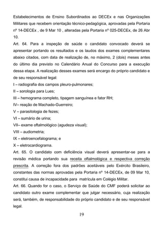 19
Estabelecimentos de Ensino Subordinados ao DECEx e nas Organizações
Militares que recebem orientação técnico-pedagógica, aprovadas pela Portaria
nº 14-DECEx , de 9 Mar 10 , alteradas pela Portaria nº 025-DECEx, de 26 Abr
10.
Art. 64. Para a inspeção de saúde o candidato convocado deverá se
apresentar portando os resultados e os laudos dos exames complementares
abaixo citados, com data de realização de, no máximo, 2 (dois) meses antes
do último dia previsto no Calendário Anual do Concurso para a execução
dessa etapa. A realização desses exames será encargo do próprio candidato e
de seu responsável legal:
I – radiografia dos campos pleuro-pulmonares;
II – sorologia para Lues;
III – hemograma completo, tipagem sanguínea e fator RH;
IV– reação de Machado-Guerreiro;
V – parasitologia de fezes;
VI – sumário de urina;
VII– exame oftalmológico (agudeza visual);
VIII – audiometria;
IX – eletroencefalograma; e
X – eletrocardiograma.
Art. 65. O candidato com deficiência visual deverá apresentar-se para a
revisão médica portando sua receita oftalmológica e respectiva correção
prescrita. A correção fora dos padrões aceitáveis pelo Exército Brasileiro,
constantes das normas aprovadas pela Portaria nº 14-DECEx, de 09 Mar 10,
constitui causa de incapacidade para matrícula em Colégio Militar.
Art. 66. Quando for o caso, o Serviço de Saúde do CMF poderá solicitar ao
candidato outro exame complementar que julgar necessário, cuja realização
será, também, de responsabilidade do próprio candidato e de seu responsável
legal.
 