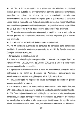 21
Art. 71. Se, à época da matrícula, o candidato não dispuser do histórico
escolar, poderá substituí-lo, provisoriamente, por uma declaração autenticada
específica do colégio de origem, de que o candidato concluiu com
aproveitamento as séries anteriores àquela para a qual realizou o concurso.
Nesse caso, a matrícula será feita sob condição, devendo o responsável legal
pelo candidato apresentar o histórico escolar, impreterivelmente, até o último
dia útil que anteceder o início do ano letivo, sob pena de não efetivá-la.
Art. 72. A não apresentação dos documentos exigidos para a matrícula, no
período previsto no Calendário Anual do Concurso, impedirá que a mesma
seja efetivada.
Art. 73. A matrícula será atribuição do comandante do CMF.
Art. 74. O candidato submetido ao concurso de admissão será considerado
habilitado à matrícula, conforme o prescrito no art. 51 do Regulamento dos
Colégios Militares (R-69), se:
I – for aprovado e classificado no EI;
II – tiver sua classificação compreendida no número de vagas fixado na
Portaria n° 098 – DECEx, de 17 de julho de 2012, para o CMF e a série ou ano
escolar ao qual tenha concorrido;
III – apresentar o histórico escolar e todos os documentos previstos nestas
Instruções e no edital do Concurso de Admissão, comprovando seu
atendimento aos requisitos exigidos para a inscrição e matrícula;
IV – for julgado “apto” na inspeção de saúde ou inspeção de saúde em grau de
recurso, quando for o caso; e
V – apresentar o termo de compromisso, conforme modelo distribuído pelo
CMF, assinado pelo responsável legal pelo candidato, com firma reconhecida.
Art. 75. Caso haja desistência ou inabilitação de candidatos relacionados para
a matrícula, as vagas correspondentes a esses casos deverão ser preenchidas
por candidatos aprovados e não convocados inicialmente, de acordo com a
ordem de classificação do EI do CMF, até o final do 1° semestre do ano letivo.
 