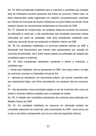 22
Art. 76. Será considerado inabilitado para a matrícula o candidato que cometer
atos de indisciplina durante quaisquer das fases do concurso. Neste caso, os
fatos relacionados serão registrados em relatório consubstanciado, assinado
por oficiais da Comissão de Exame Intelectual ou junta médica envolvida. Esse
relatório deverá ser encaminhado diretamente ao Comando do CMF.
Art. 77. Quando for comprovado, em qualquer etapa do processo do concurso
de admissão e matrícula, o não atendimento das condições prescritas nestas
Instruções por parte do candidato, este será considerado inabilitado para
matrícula, devendo tal ato ser publicado no Boletim Interno do CMF.
Art. 78. Os candidatos inabilitados no concurso poderão solicitar ao CMF a
devolução dos documentos que tiverem sido apresentados por ocasião do
concurso de admissão, até 3 (três) meses depois da publicação da relação dos
candidatos aptos à matrícula.
Art. 79. Será considerado desistente, perdendo o direito à matrícula, o
candidato que:
I – tendo sido habilitado, não se apresentar no CMF, sem justo motivo, na data
da matrícula, prevista no Calendário Anual do CA;
II – declarar-se desistente, em documento próprio, por escrito, assinado pelo
seu responsável legal, com firma reconhecida, em qualquer fase do concurso;
ou
III – não apresentar a documentação exigida no ato da matrícula, bem como os
laudos e exames médicos exigidos para a inspeção de saúde.
Art. 80. A relação dos candidatos desistentes da matrícula será publicada em
Boletim Interno do CMF.
Art. 81. Ao candidato habilitado no concurso de admissão poderá ser
concedido adiamento de matrícula, pelo comandante do CMF, numa única vez
e para o ano letivo subsequente, por um ou mais dos seguintes motivos:
 