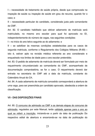 23
I – necessidade de tratamento de saúde própria, desde que comprovada na
inspeção de saúde ou inspeção de saúde em grau de recurso, quando for o
caso; e
II – necessidade particular do candidato, considerada justa pelo comandante
do CMF.
Art. 82. O candidato habilitado que obtiver adiamento de matrícula será
matriculado, no mesmo ano escolar para qual foi aprovado no EI,
independentemente do número de vagas, nas seguintes condições:
I – no início do ano letivo seguinte ao do adiamento; e
II – se satisfizer às mesmas condições estabelecidas para os casos de
segunda matrícula, conforme o Regulamento dos Colégios Militares (R-69) –
isto é, estiver apto na revisão médica referente ao ano considerado e
enquadrado nos limites de idade para o ano escolar pretendido.
Art. 83. O pedido de adiamento de matrícula deverá ser formulado por meio de
requerimento circunstanciado ao comandante do CMF, acompanhado de
documentação comprobatória, se for o caso. O requerimento deverá dar
entrada na secretaria do CMF até a data da matrícula, constante do
Calendário Anual do CA.
Art. 84. A cada adiamento de matrícula concedido corresponderá a abertura de
uma vaga, para ser preenchida por candidato aprovado, obedecida a ordem de
classificação.
VII - DAS DISPOSIÇÕES FINAIS
Art. 85. O concurso de admissão ao CMF e as demais etapas do concurso de
admissão, regulados por este Manual, terão validade apenas para o ano ao
qual se referir a inscrição, iniciando-se a partir da data de publicação Do
respectivo edital de abertura e encerrando-se na data de publicação do
 