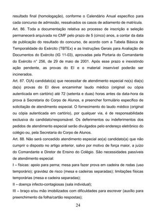 24
resultado final (homologação), conforme o Calendário Anual específico para
cada concurso de admissão, ressalvados os casos de adiamento de matrícula.
Art. 86. Toda a documentação relativa ao processo de inscrição e seleção
permanecerá arquivada no CMF pelo prazo de 5 (cinco) anos, a contar da data
de publicação do resultado do concurso, de acordo com a Tabela Básica de
Temporalidade do Exército (TBTEx) e as Instruções Gerais para Avaliação de
Documentos do Exército (IG 11-03), aprovadas pela Portaria do Comandante
do Exército n° 256, de 29 de maio de 2001. Após esse prazo e inexistindo
ação pendente, as provas do EI e o material inservível poderão ser
incinerados.
Art. 87. O(A) candidato(a) que necessitar de atendimento especial no(s) dia(s)
da(s) provas do EI deve encaminhar laudo médico (original ou cópia
autenticada em cartório) até 72 (setenta e duas) horas antes da data-hora da
prova à Secretaria do Corpo de Alunos, e preencher formulário específico de
solicitação de atendimento especial. O fornecimento do laudo médico (original
ou cópia autenticada em cartório), por qualquer via, é de responsabilidade
exclusiva do candidato/responsável. Os deferimentos ou indeferimentos dos
pedidos de atendimento especial serão divulgados pelo endereço eletrônico do
colégio ou, pela Secretaria do Corpo de Alunos.
Art. 88. Não será concedido atendimento especial ao(a) candidato(a) que não
cumprir o disposto no artigo anterior, salvo por motivo de força maior, a juízo
do Comandante e Diretor de Ensino do Colégio. São necessidades passíveis
de atendimento especial:
I – físicas: apoio para perna; mesa para fazer prova em cadeira de rodas (uso
temporário); gravidez de risco (mesa e cadeiras separadas); limitações físicas
temporárias (mesa e cadeira separadas);
II – doença infecto-contagiosas (sala individual);
III – braço e/ou mão imobilizados com dificuldades para escrever (auxílio para
preenchimento da folha/cartão respostas);
 