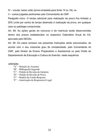 25
IV – visuais: baixa visão (prova ampliada para fonte 14 ou 16); ou
V – outras julgadas pertinentes pelo Comandante do CMF.
Parágrafo único. O tempo adicional para realização da prova fica limitado a
20% (vinte por cento) do tempo destinado à realização da prova, em qualquer
caso ou patologia comprovada.
Art. 89. As ações gerais do concurso e da matrícula serão desenvolvidas
dentro dos prazos estabelecidos no respectivo Calendário Anual do CA,
aprovado pelo DECEx.
Art. 90. Os casos omissos nas presentes Instruções serão solucionados, de
acordo com o seu crescente grau de complexidade, pelo Comandante do
CMF, pelo Diretor de Ensino Preparatório e Assistencial ou pelo Chefe do
Departamento de Educação e Cultura do Exército, nesta sequência.
ANEXOS:
“A” – Relação de Assuntos
“B” – Bibliografia Sugerida
“C” – Pedido de Revisão do Gabarito
“D” – Pedido de Revisão de Prova
“E” – Modelo de Cartão-Resposta
“F” – Autorização do Responsável Legal
 