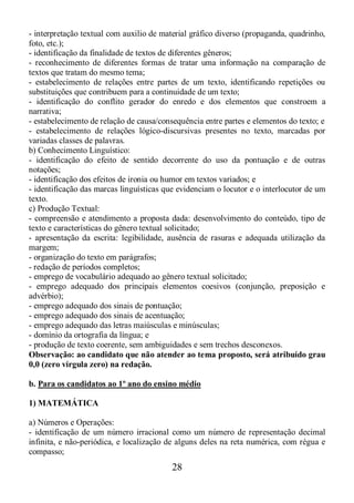 28
- interpretação textual com auxilio de material gráfico diverso (propaganda, quadrinho,
foto, etc.);
- identificação da finalidade de textos de diferentes gêneros;
- reconhecimento de diferentes formas de tratar uma informação na comparação de
textos que tratam do mesmo tema;
- estabelecimento de relações entre partes de um texto, identificando repetições ou
substituições que contribuem para a continuidade de um texto;
- identificação do conflito gerador do enredo e dos elementos que constroem a
narrativa;
- estabelecimento de relação de causa/consequência entre partes e elementos do texto; e
- estabelecimento de relações lógico-discursivas presentes no texto, marcadas por
variadas classes de palavras.
b) Conhecimento Linguístico:
- identificação do efeito de sentido decorrente do uso da pontuação e de outras
notações;
- identificação dos efeitos de ironia ou humor em textos variados; e
- identificação das marcas linguísticas que evidenciam o locutor e o interlocutor de um
texto.
c) Produção Textual:
- compreensão e atendimento a proposta dada: desenvolvimento do conteúdo, tipo de
texto e características do gênero textual solicitado;
- apresentação da escrita: legibilidade, ausência de rasuras e adequada utilização da
margem;
- organização do texto em parágrafos;
- redação de períodos completos;
- emprego de vocabulário adequado ao gênero textual solicitado;
- emprego adequado dos principais elementos coesivos (conjunção, preposição e
advérbio);
- emprego adequado dos sinais de pontuação;
- emprego adequado dos sinais de acentuação;
- emprego adequado das letras maiúsculas e minúsculas;
- domínio da ortografia da língua; e
- produção de texto coerente, sem ambiguidades e sem trechos desconexos.
Observação: ao candidato que não atender ao tema proposto, será atribuído grau
0,0 (zero vírgula zero) na redação.
b. Para os candidatos ao 1º ano do ensino médio
1) MATEMÁTICA
a) Números e Operações:
- identificação de um número irracional como um número de representação decimal
infinita, e não-periódica, e localização de alguns deles na reta numérica, com régua e
compasso;
 