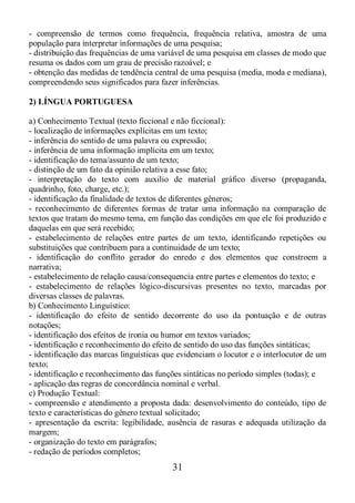 31
- compreensão de termos como frequência, frequência relativa, amostra de uma
população para interpretar informações de uma pesquisa;
- distribuição das frequências de uma variável de uma pesquisa em classes de modo que
resuma os dados com um grau de precisão razoável; e
- obtenção das medidas de tendência central de uma pesquisa (media, moda e mediana),
compreendendo seus significados para fazer inferências.
2) LÍNGUA PORTUGUESA
a) Conhecimento Textual (texto ficcional e não ficcional):
- localização de informações explícitas em um texto;
- inferência do sentido de uma palavra ou expressão;
- inferência de uma informação implícita em um texto;
- identificação do tema/assunto de um texto;
- distinção de um fato da opinião relativa a esse fato;
- interpretação do texto com auxilio de material gráfico diverso (propaganda,
quadrinho, foto, charge, etc.);
- identificação da finalidade de textos de diferentes gêneros;
- reconhecimento de diferentes formas de tratar uma informação na comparação de
textos que tratam do mesmo tema, em função das condições em que ele foi produzido e
daquelas em que será recebido;
- estabelecimento de relações entre partes de um texto, identificando repetições ou
substituições que contribuem para a continuidade de um texto;
- identificação do conflito gerador do enredo e dos elementos que constroem a
narrativa;
- estabelecimento de relação causa/consequencia entre partes e elementos do texto; e
- estabelecimento de relações lógico-discursivas presentes no texto, marcadas por
diversas classes de palavras.
b) Conhecimento Linguístico:
- identificação do efeito de sentido decorrente do uso da pontuação e de outras
notações;
- identificação dos efeitos de ironia ou humor em textos variados;
- identificação e reconhecimento do efeito de sentido do uso das funções sintáticas;
- identificação das marcas linguísticas que evidenciam o locutor e o interlocutor de um
texto;
- identificação e reconhecimento das funções sintáticas no período simples (todas); e
- aplicação das regras de concordância nominal e verbal.
c) Produção Textual:
- compreensão e atendimento a proposta dada: desenvolvimento do conteúdo, tipo de
texto e características do gênero textual solicitado;
- apresentação da escrita: legibilidade, ausência de rasuras e adequada utilização da
margem;
- organização do texto em parágrafos;
- redação de períodos completos;
 
