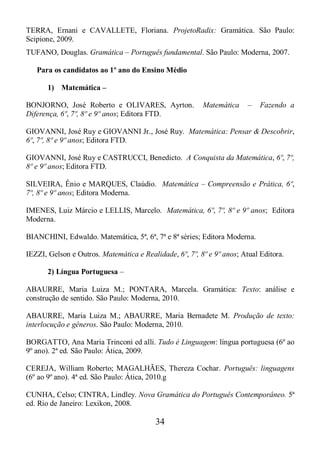 34
TERRA, Ernani e CAVALLETE, Floriana. ProjetoRadix: Gramática. São Paulo:
Scipione, 2009.
TUFANO, Douglas. Gramática – Português fundamental. São Paulo: Moderna, 2007.
Para os candidatos ao 1º ano do Ensino Médio
1) Matemática –
BONJORNO, José Roberto e OLIVARES, Ayrton. Matemática – Fazendo a
Diferença, 6º, 7º, 8º e 9º anos; Editora FTD.
GIOVANNI, José Ruy e GIOVANNI Jr., José Ruy. Matemática: Pensar & Descobrir,
6º, 7º, 8º e 9º anos; Editora FTD.
GIOVANNI, José Ruy e CASTRUCCI, Benedicto. A Conquista da Matemática, 6º, 7º,
8º e 9º anos; Editora FTD.
SILVEIRA, Ênio e MARQUES, Claúdio. Matemática – Compreensão e Prática, 6º,
7º, 8º e 9º anos; Editora Moderna.
IMENES, Luiz Márcio e LELLIS, Marcelo. Matemática, 6º, 7º, 8º e 9º anos; Editora
Moderna.
BIANCHINI, Edwaldo. Matemática, 5ª, 6ª, 7ª e 8ª séries; Editora Moderna.
IEZZI, Gelson e Outros. Matemática e Realidade, 6º, 7º, 8º e 9º anos; Atual Editora.
2) Língua Portuguesa –
ABAURRE, Maria Luiza M.; PONTARA, Marcela. Gramática: Texto: análise e
construção de sentido. São Paulo: Moderna, 2010.
ABAURRE, Maria Luiza M.; ABAURRE, Maria Bernadete M. Produção de texto:
interlocução e gêneros. São Paulo: Moderna, 2010.
BORGATTO, Ana Maria Trinconi ed alli. Tudo é Linguagem: língua portuguesa (6º ao
9º ano). 2ª ed. São Paulo: Ática, 2009.
CEREJA, William Roberto; MAGALHÃES, Thereza Cochar. Português: linguagens
(6º ao 9º ano). 4ª ed. São Paulo: Ática, 2010.g
CUNHA, Celso; CINTRA, Lindley. Nova Gramática do Português Contemporâneo. 5ª
ed. Rio de Janeiro: Lexikon, 2008.
 