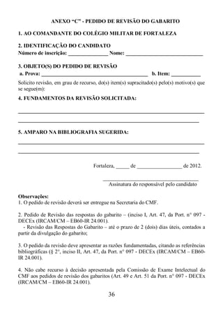 36
ANEXO “C” - PEDIDO DE REVISÃO DO GABARITO
1. AO COMANDANTE DO COLÉGIO MILITAR DE FORTALEZA
2. IDENTIFICAÇÃO DO CANDIDATO
Número de inscrição: _______________ Nome: _____________________________
3. OBJETO(S) DO PEDIDO DE REVISÃO
a. Prova: ________________________________________ b. Item: ___________
Solicito revisão, em grau de recurso, do(s) item(s) supracitado(s) pelo(s) motivo(s) que
se segue(m):
4. FUNDAMENTOS DA REVISÃO SOLICITADA:
______________________________________________________________________
____________________________________________________________________
5. AMPARO NA BIBLIOGRAFIA SUGERIDA:
______________________________________________________________________
____________________________________________________________________
Fortaleza, _____ de _________________ de 2012.
____________________________________
Assinatura do responsável pelo candidato
Observações:
1. O pedido de revisão deverá ser entregue na Secretaria do CMF.
2. Pedido de Revisão das respostas do gabarito – (inciso I, Art. 47, da Port. n° 097 -
DECEx (IRCAM/CM – EB60-IR 24.001).
- Revisão das Respostas do Gabarito – até o prazo de 2 (dois) dias úteis, contados a
partir da divulgação do gabarito;
3. O pedido da revisão deve apresentar as razões fundamentadas, citando as referências
bibliográficas (§ 2°, inciso II, Art. 47, da Port. n° 097 - DECEx (IRCAM/CM – EB60-
IR 24.001).
4. Não cabe recurso à decisão apresentada pela Comissão de Exame Intelectual do
CMF aos pedidos de revisão dos gabaritos (Art. 49 e Art. 51 da Port. n° 097 - DECEx
(IRCAM/CM – EB60-IR 24.001).
 