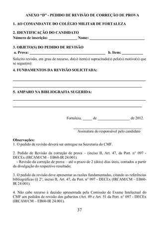37
ANEXO “D” - PEDIDO DE REVISÃO DE CORREÇÃO DE PROVA
1. AO COMANDANTE DO COLÉGIO MILITAR DE FORTALEZA
2. IDENTIFICAÇÃO DO CANDIDATO
Número de inscrição: _______________ Nome: _____________________________
3. OBJETO(S) DO PEDIDO DE REVISÃO
a. Prova: ________________________________________ b. Item: ___________
Solicito revisão, em grau de recurso, do(s) item(s) supracitado(s) pelo(s) motivo(s) que
se segue(m):
4. FUNDAMENTOS DA REVISÃO SOLICITADA:
______________________________________________________________________
____________________________________________________________________
5. AMPARO NA BIBLIOGRAFIA SUGERIDA:
______________________________________________________________________
____________________________________________________________________
Fortaleza, _____ de _________________ de 2012.
____________________________________
Assinatura do responsável pelo candidato
Observações:
1. O pedido de revisão deverá ser entregue na Secretaria do CMF.
2. Pedido de Revisão da correção de prova – (inciso II, Art. 47, da Port. n° 097 -
DECEx (IRCAM/CM – EB60-IR 24.001).
- Revisão da correção de prova – até o prazo de 2 (dois) dias úteis, contados a partir
da divulgação do respectivo resultado;
3. O pedido da revisão deve apresentar as razões fundamentadas, citando as referências
bibliográficas (§ 2°, inciso II, Art. 47, da Port. n° 097 - DECEx (IRCAM/CM – EB60-
IR 24.001).
4. Não cabe recurso à decisão apresentada pela Comissão de Exame Intelectual do
CMF aos pedidos de revisão dos gabaritos (Art. 49 e Art. 51 da Port. n° 097 - DECEx
(IRCAM/CM – EB60-IR 24.001).
 