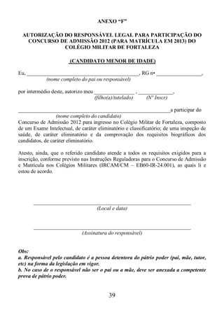 39
ANEXO “F”
AUTORIZAÇÃO DO RESPONSÁVEL LEGAL PARA PARTICIPAÇÃO DO
CONCURSO DE ADMISSÃO 2012 (PARA MATRÍCULA EM 2013) DO
COLÉGIO MILITAR DE FORTALEZA
(CANDIDATO MENOR DE IDADE)
Eu, __________________________________________, RG n• _________________,
(nome completo do pai ou responsável)
por intermédio deste, autorizo meu _______________ , _____________,
(filho(a)/tutelado) (Nº Inscr)
_________________________________________________________a participar do
(nome completo do candidato)
Concurso de Admissão 2012 para ingresso no Colégio Militar de Fortaleza, composto
de um Exame Intelectual, de caráter eliminatório e classificatório; de uma inspeção de
saúde, de caráter eliminatório e da comprovação dos requisitos biográficos dos
candidatos, de caráter eliminatório.
Atesto, ainda, que o referido candidato atende a todos os requisitos exigidos para a
inscrição, conforme previsto nas Instruções Reguladoras para o Concurso de Admissão
e Matrícula nos Colégios Militares (IRCAM/CM – EB60-IR-24.001), as quais li e
estou de acordo.
___________________________________________________________
(Local e data)
___________________________________________________________
(Assinatura do responsável)
Obs:
a. Responsável pelo candidato é a pessoa detentora do pátrio poder (pai, mãe, tutor,
etc) na forma da legislação em vigor.
b. No caso de o responsável não ser o pai ou a mãe, deve ser anexada a competente
prova de pátrio poder.
 