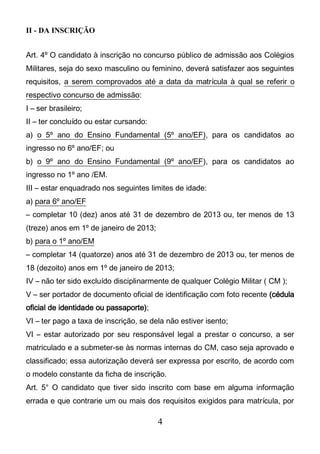 4
II - DA INSCRIÇÃO
Art. 4º O candidato à inscrição no concurso público de admissão aos Colégios
Militares, seja do sexo masculino ou feminino, deverá satisfazer aos seguintes
requisitos, a serem comprovados até a data da matrícula à qual se referir o
respectivo concurso de admissão:
I – ser brasileiro;
II – ter concluído ou estar cursando:
a) o 5º ano do Ensino Fundamental (5º ano/EF), para os candidatos ao
ingresso no 6º ano/EF; ou
b) o 9º ano do Ensino Fundamental (9º ano/EF), para os candidatos ao
ingresso no 1º ano /EM.
III – estar enquadrado nos seguintes limites de idade:
a) para 6º ano/EF
– completar 10 (dez) anos até 31 de dezembro de 2013 ou, ter menos de 13
(treze) anos em 1º de janeiro de 2013;
b) para o 1º ano/EM
– completar 14 (quatorze) anos até 31 de dezembro de 2013 ou, ter menos de
18 (dezoito) anos em 1º de janeiro de 2013;
IV – não ter sido excluído disciplinarmente de qualquer Colégio Militar ( CM );
V – ser portador de documento oficial de identificação com foto recente (cédula
oficial de identidade ou passaporte);
VI – ter pago a taxa de inscrição, se dela não estiver isento;
VI – estar autorizado por seu responsável legal a prestar o concurso, a ser
matriculado e a submeter-se às normas internas do CM, caso seja aprovado e
classificado; essa autorização deverá ser expressa por escrito, de acordo com
o modelo constante da ficha de inscrição.
Art. 5° O candidato que tiver sido inscrito com base em alguma informação
errada e que contrarie um ou mais dos requisitos exigidos para matrícula, por
 