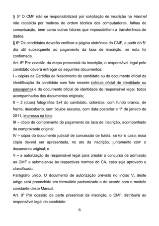 6
§ 5º O CMF não se responsabilizará por solicitação de inscrição na Internet
não recebida por motivos de ordem técnica dos computadores, falhas de
comunicação, bem como outros fatores que impossibilitem a transferência de
dados.
§ 6º Os candidatos deverão verificar a página eletrônica do CMF, a partir do 5°
dia útil subsequente ao pagamento da taxa de inscrição, se esta foi
confirmada.
Art. 8º Por ocasião da etapa presencial da inscrição, o responsável legal pelo
candidato deverá entregar os seguintes documentos:
I – cópias da Certidão de Nascimento do candidato ou do documento oficial de
identificação do candidato com foto recente (cédula oficial de identidade ou
passaporte) e do documento oficial de identidade do responsável legal, todos
acompanhados dos documentos originais;
II – 2 (duas) fotografias 3x4 do candidato, coloridas, com fundo branco, de
frente, descoberto, sem óculos escuros, com data posterior a 1º de janeiro de
2011, impressa na foto;
III – cópia do comprovante do pagamento da taxa de inscrição, acompanhado
do comprovante original;
IV – cópia do documento judicial de concessão de tutela, se for o caso; essa
cópia deverá ser apresentada, no ato da inscrição, juntamente com o
documento original; e
V – a autorização do responsável legal para prestar o concurso de admissão
ao CMF e submeter-se às respectivas normas do CA, caso seja aprovado e
classificado.
Parágrafo único. O documento de autorização previsto no inciso V, deste
artigo será preenchido em formulário padronizado e de acordo com o modelo
constante deste Manual.
Art. 9º Por ocasião da parte presencial da inscrição, o CMF distribuirá ao
responsável legal do candidato:
 