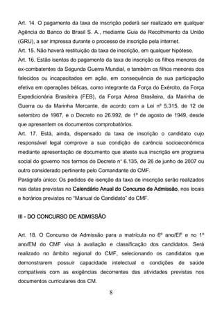 8
Art. 14. O pagamento da taxa de inscrição poderá ser realizado em qualquer
Agência do Banco do Brasil S. A., mediante Guia de Recolhimento da União
(GRU), a ser impressa durante o processo de inscrição pela internet.
Art. 15. Não haverá restituição da taxa de inscrição, em qualquer hipótese.
Art. 16. Estão isentos do pagamento da taxa de inscrição os filhos menores de
ex-combatentes da Segunda Guerra Mundial, e também os filhos menores dos
falecidos ou incapacitados em ação, em consequência de sua participação
efetiva em operações bélicas, como integrante da Força do Exército, da Força
Expedicionária Brasileira (FEB), da Força Aérea Brasileira, da Marinha de
Guerra ou da Marinha Mercante, de acordo com a Lei nº 5.315, de 12 de
setembro de 1967, e o Decreto no 26.992, de 1º de agosto de 1949, desde
que apresentem os documentos comprobatórios.
Art. 17. Está, ainda, dispensado da taxa de inscrição o candidato cujo
responsável legal comprove a sua condição de carência socioeconômica
mediante apresentação de documento que ateste sua inscrição em programa
social do governo nos termos do Decreto n° 6.135, de 26 de junho de 2007 ou
outro considerado pertinente pelo Comandante do CMF.
Parágrafo único: Os pedidos de isenção da taxa de inscrição serão realizados
nas datas previstas no Calendário Anual do Concurso de Admissão, nos locais
e horários previstos no “Manual do Candidato” do CMF.
III - DO CONCURSO DE ADMISSÃO
Art. 18. O Concurso de Admissão para a matrícula no 6º ano/EF e no 1º
ano/EM do CMF visa à avaliação e classificação dos candidatos. Será
realizado no âmbito regional do CMF, selecionando os candidatos que
demonstrarem possuir capacidade intelectual e condições de saúde
compatíveis com as exigências decorrentes das atividades previstas nos
documentos curriculares dos CM.
 