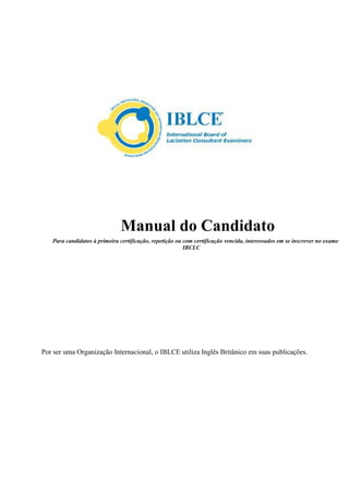 Manual do Candidato
Para candidatos à primeira certificação, repetição ou com certificação vencida, interessados em se inscrever no exame
IBCLC
Por ser uma Organização Internacional, o IBLCE utiliza Inglês Britânico em suas publicações.
 