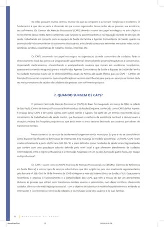 As redes possuem muitos centros, muitos nós que as compõem e as tornam complexas e resistentes. O
fundamental é que não se perca a dimensão de que o eixo organizador dessas redes são as pessoas, sua existência,
seu sofrimento. Os Centros de Atenção Psicossocial (CAPS) deverão assumir seu papel estratégico na articulação e
no tecimento dessas redes, tanto cumprindo suas funções na assistência direta e na regulação da rede de serviços de
saúde, trabalhando em conjunto com as equipes de Saúde da Família e Agentes Comunitários de Saúde, quanto na
promoção da vida comunitária e da autonomia dos usuários, articulando os recursos existentes em outras redes: sóciosanitárias, jurídicas, cooperativas de trabalho, escolas, empresas etc.
Os CAPS, assumindo um papel estratégico na organização da rede comunitária de cuidados, farão o
direcionamento local das políticas e programas de Saúde Mental: desenvolvendo projetos terapêuticos e comunitários,
dispensando medicamentos, encaminhando e acompanhando usuários que moram em residências terapêuticas,
assessorando e sendo retaguarda para o trabalho dos Agentes Comunitários de Saúde e Equipes de Saúde da Família
no cuidado domiciliar. Esses são os direcionamentos atuais da Política de Saúde Mental para os CAPS – Centros de
Atenção Psicossocial, e esperamos que esta publicação sirva como contribuição para que esses serviços se tornem cada
vez mais promotores de saúde e de cidadania das pessoas com sofrimento psíquico.

2. QUANDO SURGEM OS CAPS?
O primeiro Centro de Atenção Psicossocial (CAPS) do Brasil foi inaugurado em março de 1986, na cidade
de São Paulo: Centro de Atenção Psicossocial Professor Luiz da Rocha Cerqueira, conhecido como CAPS da Rua Itapeva.
A criação desse CAPS e de tantos outros, com outros nomes e lugares, fez parte de um intenso movimento social,
inicialmente de trabalhadores de saúde mental, que buscavam a melhoria da assistência no Brasil e denunciavam a
situação precária dos hospitais psiquiátricos, que ainda eram o único recurso destinado aos usuários portadores de
transtornos mentais.
Nesse contexto, os serviços de saúde mental surgem em vários municípios do país e vão se consolidando
como dispositivos eficazes na diminuição de internações e na mudança do modelo assistencial. Os NAPS/CAPS foram
criados oficialmente a partir da Portaria GM 224/92 e eram definidos como “unidades de saúde locais/regionalizadas
que contam com uma população adscrita definida pelo nível local e que oferecem atendimento de cuidados
intermediários entre o regime ambulatorial e a internação hospitalar, em um ou dois turnos de quatro horas, por equipe
multiprofissional”.
Os CAPS – assim como os NAPS (Núcleos de Atenção Psicossocial), os CERSAMs (Centros de Referência
em Saúde Mental) e outros tipos de serviços substitutivos que têm surgido no país, são atualmente regulamentados
pela Portaria nº 336/GM, de 19 de fevereiro de 2002 e integram a rede do Sistema Único de Saúde, o SUS. Essa portaria
reconheceu e ampliou o funcionamento e a complexidade dos CAPS, que têm a missão de dar um atendimento
diuturno às pessoas que sofrem com transtornos mentais severos e persistentes, num dado território, oferecendo
cuidados clínicos e de reabilitação psicossocial, com o objetivo de substituir o modelo hospitalocêntrico, evitando as
internações e favorecendo o exercício da cidadania e da inclusão social dos usuários e de suas famílias.

12
ManualCapsFinal

12

5/31/04, 6:33 PM

 