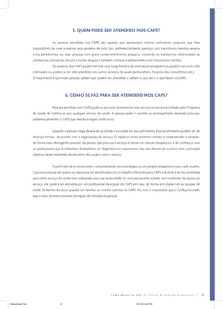 5. QUEM PODE SER ATENDIDO NOS CAPS?
As pessoas atendidas nos CAPS são aquelas que apresentam intenso sofrimento psíquico, que lhes
impossibilita de viver e realizar seus projetos de vida. São, preferencialmente, pessoas com transtornos mentais severos
e/ou persistentes, ou seja, pessoas com grave comprometimento psíquico, incluindo os transtornos relacionados às
substâncias psicoativas (álcool e outras drogas) e também crianças e adolescentes com transtornos mentais.
Os usuários dos CAPS podem ter tido uma longa história de internações psiquiátricas, podem nunca ter sido
internados ou podem já ter sido atendidos em outros serviços de saúde (ambulatório, hospital-dia, consultórios etc.).
O importante é que essas pessoas saibam que podem ser atendidas e saibam o que são e o que fazem os CAPS.

6. COMO SE FAZ PARA SER ATENDIDO NOS CAPS?
Para ser atendido num CAPS pode-se procurar diretamente esse serviço ou ser encaminhado pelo Programa
de Saúde da Família ou por qualquer serviço de saúde. A pessoa pode ir sozinha ou acompanhada, devendo procurar,
preferencialmente, o CAPS que atende à região onde mora.
Quando a pessoa chega deverá ser acolhida e escutada em seu sofrimento. Esse acolhimento poderá ser de
diversas formas, de acordo com a organização do serviço. O objetivo nesse primeiro contato é compreender a situação,
de forma mais abrangente possível, da pessoa que procura o serviço e iniciar um vínculo terapêutico e de confiança com
os profissionais que lá trabalham. Estabelecer um diagnóstico é importante, mas não deverá ser o único nem o principal
objetivo desse momento de encontro do usuário com o serviço.
A partir daí irá se construindo, conjuntamente, uma estratégia ou um projeto terapêutico para cada usuário.
Caso essa pessoa não queira ou não possa ser beneficiada com o trabalho oferecido pelo CAPS, ela deverá ser encaminhada
para outro serviço de saúde mais adequado para sua necessidade. Se uma pessoa está isolada, sem condições de acesso ao
serviço, ela poderá ser atendida por um profissional da equipe do CAPS em casa, de forma articulada com as equipes de
saúde da família do local, quando um familiar ou vizinho solicitar ao CAPS. Por isso, é importante que o CAPS procurado
seja o mais próximo possível da região de moradia da pessoa.

15
ManualCapsFinal

15

5/31/04, 6:33 PM

 