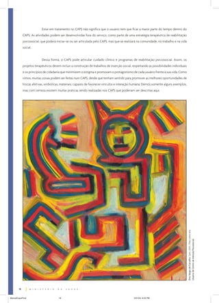 Estar em tratamento no CAPS não significa que o usuário tem que ficar a maior parte do tempo dentro do
CAPS. As atividades podem ser desenvolvidas fora do serviço, como parte de uma estratégia terapêutica de reabilitação
psicossocial, que poderá iniciar-se ou ser articulada pelo CAPS, mas que se realizará na comunidade, no trabalho e na vida
social.
Dessa forma, o CAPS pode articular cuidado clínico e programas de reabilitação psicossocial. Assim, os
projetos terapêuticos devem incluir a construção de trabalhos de inserção social, respeitando as possibilidades individuais
e os princípios de cidadania que minimizem o estigma e promovam o protagonismo de cada usuário frente à sua vida. Como
vimos, muitas coisas podem ser feitas num CAPS, desde que tenham sentido para promover as melhores oportunidades de
trocas afetivas, simbólicas, materiais, capazes de favorecer vínculos e interação humana. Demos somente alguns exemplos,

Ênio Sérgio de Carvalho. Gato. 2003. Óleo sobre tela.
Usuário de Centro de Atenção Psicossocial.

mas com certeza existem muitas práticas sendo realizadas nos CAPS que poderiam ser descritas aqui.

18
ManualCapsFinal

18

5/31/04, 6:33 PM

 