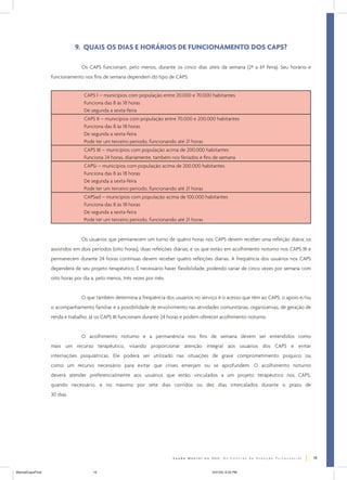 9. QUAIS OS DIAS E HORÁRIOS DE FUNCIONAMENTO DOS CAPS?
Os CAPS funcionam, pelo menos, durante os cinco dias úteis da semana (2ª a 6ª feira). Seu horário e
funcionamento nos fins de semana dependem do tipo de CAPS:
CAPS I – municípios com população entre 20.000 e 70.000 habitantes
Funciona das 8 às 18 horas
De segunda a sexta-feira
CAPS II – municípios com população entre 70.000 e 200.000 habitantes
Funciona das 8 às 18 horas
De segunda a sexta-feira
Pode ter um terceiro período, funcionando até 21 horas
CAPS III – municípios com população acima de 200.000 habitantes
Funciona 24 horas, diariamente, também nos feriados e fins de semana
CAPSi – municípios com população acima de 200.000 habitantes
Funciona das 8 às 18 horas
De segunda a sexta-feira
Pode ter um terceiro período, funcionando até 21 horas
CAPSad – municípios com população acima de 100.000 habitantes
Funciona das 8 às 18 horas
De segunda a sexta-feira
Pode ter um terceiro período, funcionando até 21 horas

Os usuários que permanecem um turno de quatro horas nos CAPS devem receber uma refeição diária; os
assistidos em dois períodos (oito horas), duas refeições diárias; e os que estão em acolhimento noturno nos CAPS III e
permanecem durante 24 horas contínuas devem receber quatro refeições diárias. A freqüência dos usuários nos CAPS
dependerá de seu projeto terapêutico. É necessário haver flexibilidade, podendo variar de cinco vezes por semana com
oito horas por dia a, pelo menos, três vezes por mês.
O que também determina a freqüência dos usuários no serviço é o acesso que têm ao CAPS, o apoio e/ou
o acompanhamento familiar e a possibilidade de envolvimento nas atividades comunitárias, organizativas, de geração de
renda e trabalho. Já os CAPS III funcionam durante 24 horas e podem oferecer acolhimento noturno.
O acolhimento noturno e a permanência nos fins de semana devem ser entendidos como
mais um recurso terapêutico, visando proporcionar atenção integral aos usuários dos CAPS e evitar
internações psiquiátricas. Ele poderá ser utilizado nas situações de grave comprometimento psíquico ou
como um recurso necessário para evitar que crises emerjam ou se aprofundem. O acolhimento noturno
deverá atender preferencialmente aos usuários que estão vinculados a um projeto terapêutico nos CAPS,
quando necessário, e no máximo por sete dias corridos ou dez dias intercalados durante o prazo de
30 dias.

19
ManualCapsFinal

19

5/31/04, 6:33 PM

 