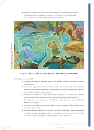 •

Oficinas de alfabetização: esse tipo de oficina contribui para que os usuários que não
tiveram acesso ou que não puderam permanecer na escola possam exercitar a escrita e a

Alexandre Rajão. Sem nome. 1995. Desenho/Colagem em papel.
Usuário de Centro de Atenção Psicossocial.

leitura, como um recurso importante na (re)construção da cidadania.

12. QUAIS AS OUTRAS ATIVIDADES QUE UM CAPS PODE REALIZAR?
São atividades comuns nos CAPS:
•

Tratamento medicamentoso: tratamento realizado com remédios chamados medicamentos psicoativos
ou psicofármacos.

•

Atendimento a grupo de familiares: reunião de famílias para criar laços de solidariedade entre
elas, discutir problemas em comum, enfrentar as situações difíceis, receber orientação sobre diagnóstico
e sobre sua participação no projeto terapêutico.

•

Atendimento individualizado a famílias: atendimentos a uma família ou a membro de uma família que
precise de orientação e acompanhamento em situações rotineiras, ou em momentos críticos.

•

Orientação: conversa e assessoramento individual ou em grupo sobre algum tema específico, por
exemplo, o uso de drogas.

•

Atendimento psicoterápico: encontros individuais ou em grupo onde são utilizados os conhecimentos
e as técnicas da psicoterapia.

•

Atividades comunitárias: atividades que utilizam os recursos da comunidade e que envolvem pessoas,
instituições ou grupos organizados que atuam na comunidade. Exemplo: festa junina do bairro, feiras,
quermesses, campeonatos esportivos, passeios a parques e cinema, entre outras.

21
ManualCapsFinal

21

5/31/04, 6:33 PM

 