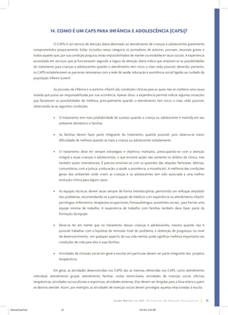 14. COMO É UM CAPS PARA INFÂNCIA E ADOLESCÊNCIA (CAPSi)?
O CAPSi é um serviço de atenção diária destinado ao atendimento de crianças e adolescentes gravemente
comprometidos psiquicamente. Estão incluídos nessa categoria os portadores de autismo, psicoses, neuroses graves e
todos aqueles que, por sua condição psíquica, estão impossibilitados de manter ou estabelecer laços sociais. A experiência
acumulada em serviços que já funcionavam segundo a lógica da atenção diária indica que ampliam-se as possibilidades
do tratamento para crianças e adolescentes quando o atendimento tem início o mais cedo possível, devendo, portanto,
os CAPSi estabelecerem as parcerias necessárias com a rede de saúde, educação e assistência social ligadas ao cuidado da
população infanto-juvenil.
As psicoses da infância e o autismo infantil são condições clínicas para as quais não se conhece uma causa
isolada que possa ser responsabilizada por sua ocorrência. Apesar disso, a experiência permite indicar algumas situações
que favorecem as possibilidades de melhora, principalmente quando o atendimento tem início o mais cedo possível,
observando-se as seguintes condições:
•

O tratamento tem mais probabilidade de sucesso quando a criança ou adolescente é mantida em seu
ambiente doméstico e familiar.

•

As famílias devem fazer parte integrante do tratamento, quando possível, pois observa-se maior
dificuldade de melhora quando se trata a criança ou adolescente isoladamente.

•

O tratamento deve ter sempre estratégias e objetivos múltiplos, preocupando-se com a atenção
integral a essas crianças e adolescentes, o que envolve ações não somente no âmbito da clínica, mas
também ações intersetoriais. É preciso envolver-se com as questões das relações familiares, afetivas,
comunitárias, com a justiça, a educação, a saúde, a assistência, a moradia etc. A melhoria das condições
gerais dos ambientes onde vivem as crianças e os adolescentes tem sido associada a uma melhor
evolução clínica para alguns casos.

•

As equipes técnicas devem atuar sempre de forma interdisciplinar, permitindo um enfoque ampliado
dos problemas, recomendando-se a participação de médicos com experiência no atendimento infantil,
psicólogos, enfermeiros, terapeutas ocupacionais, fonoaudiólogos, assistentes sociais, para formar uma
equipe mínima de trabalho. A experiência de trabalho com famílias também deve fazer parte da
formação da equipe.

•

Deve-se ter em mente que no tratamento dessas crianças e adolescentes, mesmo quando não é
possível trabalhar com a hipótese de remissão total do problema, a obtenção de progressos no nível
de desenvolvimento, em qualquer aspecto de sua vida mental, pode significar melhora importante nas
condições de vida para eles e suas famílias.

•

Atividades de inclusão social em geral e escolar em particular devem ser parte integrante dos projetos
terapêuticos.

Em geral, as atividades desenvolvidas nos CAPSi são as mesmas oferecidas nos CAPS, como atendimento
individual, atendimento grupal, atendimento familiar, visitas domiciliares, atividades de inserção social, oficinas
terapêuticas, atividades socioculturais e esportivas, atividades externas. Elas devem ser dirigidas para a faixa etária a quem
se destina atender. Assim, por exemplo, as atividades de inserção social devem privilegiar aquelas relacionadas à escola.

23
ManualCapsFinal

23

5/31/04, 6:33 PM

 