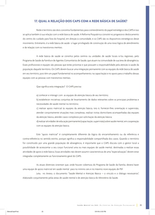 17. QUAL A RELAÇÃO DOS CAPS COM A REDE BÁSICA DE SAÚDE?
Rede e território são dois conceitos fundamentais para o entendimento do papel estratégico dos CAPS e isso
se aplica também à sua relação com a rede básica de saúde. A Reforma Psiquiátrica consiste no progressivo deslocamento
do centro do cuidado para fora do hospital, em direção à comunidade, e os CAPS são os dispositivos estratégicos desse
movimento. Entretanto, é a rede básica de saúde o lugar privilegiado de construção de uma nova lógica de atendimento
e de relação com os transtornos mentais.
A rede básica de saúde se constitui pelos centros ou unidades de saúde locais e/ou regionais, pelo
Programa de Saúde da Família e de Agentes Comunitários de Saúde, que atuam na comunidade de sua área de abrangência.
Esses profissionais e equipes são pessoas que estão próximas e que possuem a responsabilidade pela atenção à saúde da
população daquele território. Os CAPS devem buscar uma integração permanente com as equipes da rede básica de saúde
em seu território, pois têm um papel fundamental no acompanhamento, na capacitação e no apoio para o trabalho dessas
equipes com as pessoas com transtornos mentais.
Que significa esta integração? O CAPS precisa:
a) conhecer e interagir com as equipes de atenção básica de seu território;
b) estabelecer iniciativas conjuntas de levantamento de dados relevantes sobre os principais problemas e
necessidades de saúde mental no território;
c) realizar apoio matricial às equipes da atenção básica, isto é, fornecer-lhes orientação e supervisão,
atender conjuntamente situações mais complexas, realizar visitas domiciliares acompanhadas das equipes
da atenção básica, atender casos complexos por solicitação da atenção básica;
d) realizar atividades de educação permanente (capacitação, supervisão) sobre saúde mental, em cooperação
com as equipes da atenção básica.
Este “apoio matricial” é completamente diferente da lógica do encaminhamento ou da referência e
contra-referência no sentido estrito, porque significa a responsabilidade compartilhada dos casos. Quando o território
for constituído por uma grande população de abrangência, é importante que o CAPS discuta com o gestor local a
possibilidade de acrescentar a seu corpo funcional uma ou mais equipes de saúde mental, destinadas a realizar essas
atividades de apoio à rede básica. Essas atividades não devem assumir características de uma “especialização”, devem estar
integradas completamente ao funcionamento geral do CAPS.
As atuais diretrizes orientam que, onde houver cobertura do Programa de Saúde da Família, deverá haver
uma equipe de apoio matricial em saúde mental para no mínimo seis e no máximo nove equipes de PSF.
Leia, no Anexo, o documento “Saúde Mental e Atenção Básica – o vínculo e o diálogo necessários”,
elaborado conjuntamente pelas áreas de saúde mental e de atenção básica do Ministério da Saúde.

25
ManualCapsFinal

25

5/31/04, 6:33 PM

 