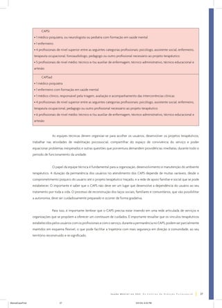 CAPSi
• 1 médico psiquiatra, ou neurologista ou pediatra com formação em saúde mental
• 1 enfermeiro
• 4 profissionais de nível superior entre as seguintes categorias profissionais: psicólogo, assistente social, enfermeiro,
terapeuta ocupacional, fonoaudiólogo, pedagogo ou outro profissional necessário ao projeto terapêutico
• 5 profissionais de nível médio: técnico e/ou auxiliar de enfermagem, técnico administrativo, técnico educacional e
artesão
CAPSad
• 1 médico psiquiatra
• 1 enfermeiro com formação em saúde mental
• 1 médico clínico, responsável pela triagem, avaliação e acompanhamento das intercorrências clínicas
• 4 profissionais de nível superior entre as seguintes categorias profissionais: psicólogo, assistente social, enfermeiro,
terapeuta ocupacional, pedagogo ou outro profissional necessário ao projeto terapêutico
• 6 profissionais de nível médio: técnico e/ou auxiliar de enfermagem, técnico administrativo, técnico educacional e
artesão

As equipes técnicas devem organizar-se para acolher os usuários, desenvolver os projetos terapêuticos,
trabalhar nas atividades de reabilitação psicossocial, compartilhar do espaço de convivência do serviço e poder
equacionar problemas inesperados e outras questões que porventura demandem providências imediatas, durante todo o
período de funcionamento da unidade.
O papel da equipe técnica é fundamental para a organização, desenvolvimento e manutenção do ambiente
terapêutico. A duração da permanência dos usuários no atendimento dos CAPS depende de muitas variáveis, desde o
comprometimento psíquico do usuário até o projeto terapêutico traçado, e a rede de apoio familiar e social que se pode
estabelecer. O importante é saber que o CAPS não deve ser um lugar que desenvolve a dependência do usuário ao seu
tratamento por toda a vida. O processo de reconstrução dos laços sociais, familiares e comunitários, que vão possibilitar
a autonomia, deve ser cuidadosamente preparado e ocorrer de forma gradativa.
Para isso, é importante lembrar que o CAPS precisa estar inserido em uma rede articulada de serviços e
organizações que se propõem a oferecer um continuum de cuidados. É importante ressaltar que os vínculos terapêuticos
estabelecidos pelos usuários com os profissionais e com o serviço, durante a permanência no CAPS, podem ser parcialmente
mantidos em esquema flexível, o que pode facilitar a trajetória com mais segurança em direção à comunidade, ao seu
território reconstruído e re-significado.

27
ManualCapsFinal

27

5/31/04, 6:33 PM

 