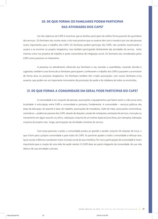 20. DE QUE FORMA OS FAMILIARES PODEM PARTICIPAR
DAS ATIVIDADES DOS CAPS?
Um dos objetivos do CAPS é incentivar que as famílias participem da melhor forma possível do quotidiano
dos serviços. Os familiares são, muitas vezes, o elo mais próximo que os usuários têm com o mundo e por isso são pessoas
muito importantes para o trabalho dos CAPS. Os familiares podem participar dos CAPS, não somente incentivando o
usuário a se envolver no projeto terapêutico, mas também participando diretamente das atividades do serviço, tanto
internas como nos projetos de trabalho e ações comunitárias de integração social. Os familiares são considerados pelos
CAPS como parceiros no tratamento.
A presença no atendimento oferecido aos familiares e nas reuniões e assembléias, trazendo dúvidas e
sugestões, também é uma forma de os familiares participarem, conhecerem o trabalho dos CAPS e passarem a se envolver
de forma ativa no processo terapêutico. Os familiares também têm criado associações, com outros familiares e/ou
usuários, que podem ser um importante instrumento de promoção da saúde e da cidadania de todos os envolvidos.

21. DE QUE FORMA A COMUNIDADE EM GERAL PODE PARTICIPAR DO CAPS?
A comunidade é um conjunto de pessoas, associações e equipamentos que fazem existir a vida numa certa
localidade. A articulação entre CAPS e comunidade é, portanto, fundamental. A comunidade – serviços públicos das
áreas da educação, do esporte e lazer, do trabalho, associações de moradores, clube de mães, associações comunitárias,
voluntários – poderá ser parceira dos CAPS através de doações, cessão de instalações, prestação de serviços, instrução ou
treinamento em algum assunto ou ofício, realização conjunta de um evento especial (uma festa, por exemplo), realização
conjunta de projeto mais longo, participação nas atividades rotineiras do serviço.
Com essas parcerias e ações, a comunidade produz um grande e variado conjunto de relações de troca, o
que é bom para a própria comunidade e para todos do CAPS. As parcerias ajudam a toda a comunidade a reforçar seus
laços sociais e afetivos e produzem maior inclusão social de seus membros. Por isso a participação da comunidade é muito
importante para a criação de uma rede de saúde mental. O CAPS deve ser parte integrante da comunidade, de sua vida
diária e de suas atividades culturais.

29
ManualCapsFinal

29

5/31/04, 6:33 PM

 