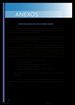 ANEXOS
COMO ORGANIZAR UM CAPS NA MINHA CIDADE?
•

Primeiro, verifique se sua cidade de fato precisa de um CAPS, isto é, se ela tem mais de 20.000 habitantes

e não dispõe de outros recursos assistenciais em saúde mental, como ambulatório, oficinas terapêuticas, centro de saúde
com equipe de saúde mental, equipes de saúde mental na rede básica.
•

Procure conhecer as normas técnicas que se aplicam aos CAPS, especialmente as portarias 336, 189 e

816 (esta última sobre os CAPSad), de 2002. Busque ler textos e artigos sobre a experiência dos CAPS, e mesmo entrar em
contato com algum serviço já existente, próximo de seu município.
•

Todo o processo deve começar pela coordenação municipal de saúde mental. A iniciativa de criar

um CAPS é do gestor municipal. Ele deve consultar a coordenação estadual de saúde mental e avaliar a disponibilidade
orçamentária, existência de recursos humanos etc. Existe todo um processo de planejamento, que começa no âmbito
municipal, a seguir regional, depois estadual. O coordenador estadual de saúde mental dispõe das informações sobre
os serviços a serem futuramente implantados no Estado, atendendo aos critérios essenciais: população atendida
(a prioridade são os municípios com população maior), existência de recursos humanos e materiais no município e outros.
•

O processo de cadastramento de um CAPS segue um caminho:
1 – implantação efetiva do CAPS;
2 – encaminhamento da proposta à Secretaria de Estado da Saúde;
3 – aprovação na Comissão Intergestores Bipartite;
4 – encaminhamento ao Ministério da Saúde para homologação e cadastramento.

Note que o cadastramento só pode ocorrer se o serviço já estiver em funcionamento e depende de limites
orçamentários.
•

Os municípios menores, com população abaixo de 20.000 habitantes, não necessitam de um CAPS,

mas devem ter um serviço de saúde mental, articulado com a rede básica de saúde (por exemplo, Programa de Saúde da
Família).

30
ManualCapsFinal

30

5/31/04, 6:33 PM

 