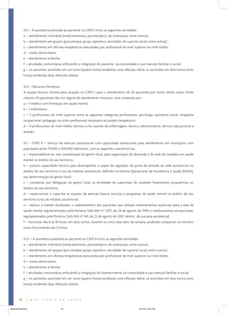4.1.1 – A assistência prestada ao paciente no CAPS I inclui as seguintes atividades:
a – atendimento individual (medicamentoso, psicoterápico, de orientação, entre outros);
b – atendimento em grupos (psicoterapia, grupo operativo, atividades de suporte social, entre outras);
c – atendimento em oficinas terapêuticas executadas por profissional de nível superior ou nível médio;
d – visitas domiciliares;
e – atendimento à família;
f – atividades comunitárias enfocando a integração do paciente na comunidade e sua inserção familiar e social;
g – os pacientes assistidos em um turno (quatro horas) receberão uma refeição diária, os assistidos em dois turnos (oito
horas) receberão duas refeições diárias.
4.1.2 – Recursos Humanos:
A equipe técnica mínima para atuação no CAPS I, para o atendimento de 20 pacientes por turno, tendo como limite
máximo 30 pacientes/dia, em regime de atendimento intensivo, será composta por:
a – 1 médico com formação em saúde mental;
b – 1 enfermeiro;
c – 3 profissionais de nível superior entre as seguintes categorias profissionais: psicólogo, assistente social, terapeuta
ocupacional, pedagogo ou outro profissional necessário ao projeto terapêutico.
d – 4 profissionais de nível médio: técnico e/ou auxiliar de enfermagem, técnico administrativo, técnico educacional e
artesão.
4.2 – CAPS II – Serviço de atenção psicossocial com capacidade operacional para atendimento em municípios com
população entre 70.000 e 200.000 habitantes, com as seguintes características:
a – responsabilizar-se, sob coordenação do gestor local, pela organização da demanda e da rede de cuidados em saúde
mental no âmbito do seu território;
b – possuir capacidade técnica para desempenhar o papel de regulador da porta de entrada da rede assistencial no
âmbito do seu território e/ou do módulo assistencial, definido na Norma Operacional de Assistência à Saúde (NOAS),
por determinação do gestor local;
c – coordenar, por delegação do gestor local, as atividades de supervisão de unidades hospitalares psiquiátricas no
âmbito do seu território;
d – supervisionar e capacitar as equipes de atenção básica, serviços e programas de saúde mental no âmbito do seu
território e/ou do módulo assistencial;
e – realizar, e manter atualizado, o cadastramento dos pacientes que utilizam medicamentos essenciais para a área de
saúde mental regulamentados pela Portaria/GM/MS nº 1.077, de 24 de agosto de 1999, e medicamentos excepcionais,
regulamentados pela Portaria/SAS/MS nº 341, de 22 de agosto de 2001, dentro de sua área assistencial;
f – funcionar das 8 às 18 horas, em dois turnos, durante os cinco dias úteis da semana, podendo comportar um terceiro
turno funcionando até 21 horas.
4.2.1 – A assistência prestada ao paciente no CAPS II inclui as seguintes atividades:
a – atendimento individual (medicamentoso, psicoterápico, de orientação, entre outros);
b – atendimento em grupos (psicoterapia, grupo operativo, atividades de suporte social, entre outros);
c – atendimento em oficinas terapêuticas executadas por profissional de nível superior ou nível médio;
d – visitas domiciliares;
e – atendimento à família;
f – atividades comunitárias enfocando a integração do doente mental na comunidade e sua inserção familiar e social;
g – os pacientes assistidos em um turno (quatro horas) receberão uma refeição diária: os assistidos em dois turnos (oito
horas) receberão duas refeições diárias.

32
ManualCapsFinal

32

5/31/04, 6:33 PM

 