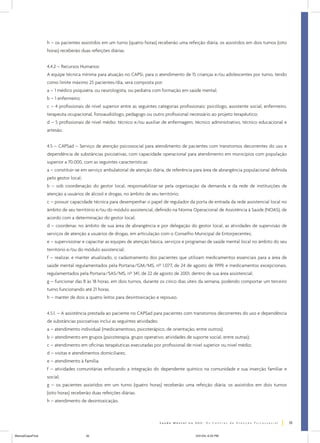 h – os pacientes assistidos em um turno (quatro horas) receberão uma refeição diária, os assistidos em dois turnos (oito
horas) receberão duas refeições diárias.
4.4.2 – Recursos Humanos:
A equipe técnica mínima para atuação no CAPSi, para o atendimento de 15 crianças e/ou adolescentes por turno, tendo
como limite máximo 25 pacientes/dia, será composta por:
a – 1 médico psiquiatra, ou neurologista, ou pediatra com formação em saúde mental;
b – 1 enfermeiro;
c – 4 profissionais de nível superior entre as seguintes categorias profissionais: psicólogo, assistente social, enfermeiro,
terapeuta ocupacional, fonoaudiólogo, pedagogo ou outro profissional necessário ao projeto terapêutico;
d – 5 profissionais de nível médio: técnico e/ou auxiliar de enfermagem, técnico administrativo, técnico educacional e
artesão.
4.5 – CAPSad – Serviço de atenção psicossocial para atendimento de pacientes com transtornos decorrentes do uso e
dependência de substâncias psicoativas, com capacidade operacional para atendimento em municípios com população
superior a 70.000, com as seguintes características:
a – constituir-se em serviço ambulatorial de atenção diária, de referência para área de abrangência populacional definida
pelo gestor local;
b – sob coordenação do gestor local, responsabilizar-se pela organização da demanda e da rede de instituições de
atenção a usuários de álcool e drogas, no âmbito de seu território;
c – possuir capacidade técnica para desempenhar o papel de regulador da porta de entrada da rede assistencial local no
âmbito de seu território e/ou do módulo assistencial, definido na Norma Operacional de Assistência à Saúde (NOAS), de
acordo com a determinação do gestor local;
d – coordenar, no âmbito de sua área de abrangência e por delegação do gestor local, as atividades de supervisão de
serviços de atenção a usuários de drogas, em articulação com o Conselho Municipal de Entorpecentes;
e – supervisionar e capacitar as equipes de atenção básica, serviços e programas de saúde mental local no âmbito do seu
território e/ou do módulo assistencial;
f – realizar, e manter atualizado, o cadastramento dos pacientes que utilizam medicamentos essenciais para a área de
saúde mental regulamentados pela Portaria/GM/MS, nº 1.077, de 24 de agosto de 1999, e medicamentos excepcionais,
regulamentados pela Portaria/SAS/MS, nº 341, de 22 de agosto de 2001, dentro de sua área assistencial;
g – funcionar das 8 às 18 horas, em dois turnos, durante os cinco dias úteis da semana, podendo comportar um terceiro
turno funcionando até 21 horas.
h – manter de dois a quatro leitos para desintoxicação e repouso.
4.5.1. – A assistência prestada ao paciente no CAPSad para pacientes com transtornos decorrentes do uso e dependência
de substâncias psicoativas inclui as seguintes atividades:
a – atendimento individual (medicamentoso, psicoterápico, de orientação, entre outros);
b – atendimento em grupos (psicoterapia, grupo operativo, atividades de suporte social, entre outras);
c – atendimento em oficinas terapêuticas executadas por profissional de nível superior ou nível médio;
d – visitas e atendimentos domiciliares;
e – atendimento à família;
f – atividades comunitárias enfocando a integração do dependente químico na comunidade e sua inserção familiar e
social;
g – os pacientes assistidos em um turno (quatro horas) receberão uma refeição diária; os assistidos em dois turnos
(oito horas) receberão duas refeições diárias.
h – atendimento de desintoxicação.

35
ManualCapsFinal

35

5/31/04, 6:33 PM

 