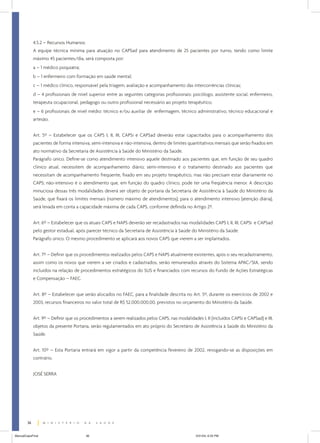 4.5.2 – Recursos Humanos:
A equipe técnica mínima para atuação no CAPSad para atendimento de 25 pacientes por turno, tendo como limite
máximo 45 pacientes/dia, será composta por:
a – 1 médico psiquiatra;
b – 1 enfermeiro com formação em saúde mental;
c – 1 médico clínico, responsável pela triagem, avaliação e acompanhamento das intercorrências clínicas;
d – 4 profissionais de nível superior entre as seguintes categorias profissionais: psicólogo, assistente social, enfermeiro,
terapeuta ocupacional, pedagogo ou outro profissional necessário ao projeto terapêutico;
e – 6 profissionais de nível médio: técnico e/ou auxiliar de enfermagem, técnico administrativo, técnico educacional e
artesão.
Art. 5º – Estabelecer que os CAPS I, II, III, CAPSi e CAPSad deverão estar capacitados para o acompanhamento dos
pacientes de forma intensiva, semi-intensiva e não-intensiva, dentro de limites quantitativos mensais que serão fixados em
ato normativo da Secretaria de Assistência à Saúde do Ministério da Saúde.
Parágrafo único. Define-se como atendimento intensivo aquele destinado aos pacientes que, em função de seu quadro
clínico atual, necessitem de acompanhamento diário; semi-intensivo é o tratamento destinado aos pacientes que
necessitam de acompanhamento freqüente, fixado em seu projeto terapêutico, mas não precisam estar diariamente no
CAPS; não-intensivo é o atendimento que, em função do quadro clínico, pode ter uma freqüência menor. A descrição
minuciosa dessas três modalidades deverá ser objeto de portaria da Secretaria de Assistência à Saúde do Ministério da
Saúde, que fixará os limites mensais (número máximo de atendimentos); para o atendimento intensivo (atenção diária),
será levada em conta a capacidade máxima de cada CAPS, conforme definida no Artigo 2º.
Art. 6º – Estabelecer que os atuais CAPS e NAPS deverão ser recadastrados nas modalidades CAPS I, II, III, CAPSi e CAPSad
pelo gestor estadual, após parecer técnico da Secretaria de Assistência à Saúde do Ministério da Saúde.
Parágrafo único. O mesmo procedimento se aplicará aos novos CAPS que vierem a ser implantados.
Art. 7º – Definir que os procedimentos realizados pelos CAPS e NAPS atualmente existentes, após o seu recadastramento,
assim como os novos que vierem a ser criados e cadastrados, serão remunerados através do Sistema APAC/SIA, sendo
incluídos na relação de procedimentos estratégicos do SUS e financiados com recursos do Fundo de Ações Estratégicas
e Compensação – FAEC.
Art. 8º – Estabelecer que serão alocados no FAEC, para a finalidade descrita no Art. 5º, durante os exercícios de 2002 e
2003, recursos financeiros no valor total de R$ 52.000.000,00, previstos no orçamento do Ministério da Saúde.
Art. 9º – Definir que os procedimentos a serem realizados pelos CAPS, nas modalidades I, II (incluídos CAPSi e CAPSad) e III,
objetos da presente Portaria, serão regulamentados em ato próprio do Secretário de Assistência à Saúde do Ministério da
Saúde.
Art. 10º – Esta Portaria entrará em vigor a partir da competência fevereiro de 2002, revogando-se as disposições em
contrário.
JOSÉ SERRA

36
ManualCapsFinal

36

5/31/04, 6:33 PM

 